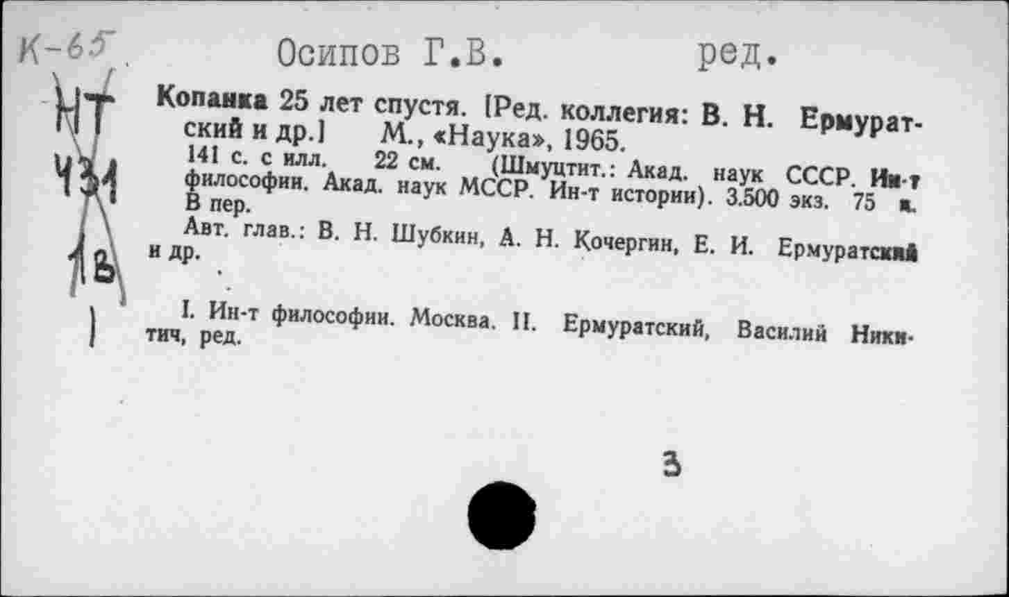 ﻿К-6^
Осипов Г.В.	РеД*
Копанка 25 лет спустя. [Ред. коллегия: В. Н. Ермурат-ский и др.] М., «Наука», 1965.
141 с. с илл. 22 см. (Шмуцтит.: Акад, наук СССР. Ии т философии. Акад, наук МССР. Ин-т истории). 3.500 экз. 75 ж. В пер.
Авт. глав.: В. Н. Шубкин, А. Н. Кочергин, Е. И. Ермуратсияй и др.
I. Ин-т философии. Москва. II. Ермуратский, Василий Никитич, ред.
3